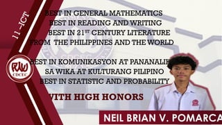 WITH HIGH HONORS
1
1
–
I
C
T
BEST IN GENERAL MATHEMATICS
BEST IN READING AND WRITING
BEST IN 21ST
CENTURY LITERATURE
FROM THE PHILIPPINES AND THE WORLD
BEST IN KOMUNIKASYON AT PANANALIKSIK
SA WIKA AT KULTURANG PILIPINO
BEST IN STATISTIC AND PROBABILITY
NEIL BRIAN V. POMARCA
 
