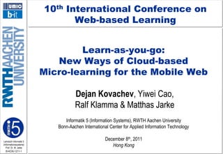 10th International Conference on
Web-based Learning
Learn-as-you-go:
New Ways of Cloud-based
Micro-learning for the Mobile Web

Dejan Kovachev, Yiwei Cao,
Ralf Klamma & Matthas Jarke
Informatik 5 (Information Systems), RWTH Aachen University
Bonn-Aachen International Center for Applied Information Technology
Lehrstuhl Informatik 5
(Informationssysteme)
Prof. Dr. M. Jarke

I5-KCKl-1211-1

December 8th, 2011
Hong Kong

 