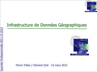 Infrastructure de Données Géographiques
Journée Professionnelle SIG L-R 2012




                                           Pierre Trilles / Clément Diot - 15 mars 2012
 