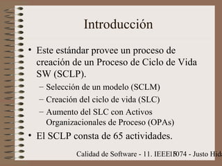 Calidad de Software - 11. IEEE 1074 - Justo Hida15
Introducción
• Este estándar provee un proceso de
creación de un Proceso de Ciclo de Vida
SW (SCLP).
– Selección de un modelo (SCLM)
– Creación del ciclo de vida (SLC)
– Aumento del SLC con Activos
Organizacionales de Proceso (OPAs)
• El SCLP consta de 65 actividades.
 