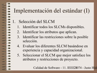Calidad de Software - 11. IEEE 1074 - Justo Hida21
Implementación del estándar (I)
1. Selección del SLCM
1. Identificar todos los SLCMs disponibles.
2. Identificar los atributos que aplican.
3. Identificar las restricciones sobre la posible
selección.
4. Evaluar los diferentes SLCM basándose en
experiencia y capacidad organizacional.
5. Seleccionar el SLCM que mejor satisface los
atributos y restricciones de proyecto.
 