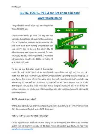 Vinh Nguyen
www.facebook.com/vinhfc
IELTS, TOEFL, PTE & sự lựa chọn của bạn!
www.vn2nz.co.nz
Tăng điểm lên 160 để được nộp đơn nhập cư từ
tháng 10/2016 gây
khó khăn cho nhiều gia đình. Giờ đây dân Việt
Nam độc thân chỉ còn có cách ra khỏi Auckland.
Còn ai có gia đình muốn trụ lại Auckland thì cần
phải kiếm thêm điểm thưởng từ người bạn đời
của mình**. Đối với đương đơn chính, lấy 30
điểm cho công việc ngoài Auckland sẽ ổn thoả.
Nhưng sự đời đâu hẳn đơn giản thế. Ở Auckland
kiếm việc đúng chuyên môn đã khó rồi, huống hồ
gì ở thành phố khác.
Từ lâu, cái quy định chết người là đương đơn
chính cần phải có IELTS 6.5 trở lên làm rất nhiều bạn mất ăn mất ngủ, ruột đau như cắt,
nước mắt đầm đìa. Hai mươi (20) điểm thưởng dành cho vợ/chồng có cùng mức IELTS
như đương đơn chính nó quý hơn vàng trong thời buổi “gạo châu củi quế” như hiện nay
(nếu không đủ 160). Đối với các bạn đã học ở NZ rồi thì IELTS 6.5 hay cao hơn chỉ là vấn
đề thời gian. Nhưng thật ra có nhiều bạn thi 6.0 cũng khó huống hồ 6.5. Vì lúc đi học thì
có học mấy đâu, chỉ cố cho qua. Các bạn đi học còn gặp khó khăn huống hồ các bạn là
vợ/chồng đi theo.
IELTS có phải là duy nhất?
Không, bạn có nhiều lựa chọn khác ngoài IELTS (6.5) đó là TOEFL iBT (79), Pearson Test
(58), Occupational English test – OET (B trở lên).
TOEFL và PTE có dễ hơn IELTS không?
Chỉ có người nào đã thi tất cả các loại chứng chỉ kia ở cùng một thời điểm và so sánh kết
quả thi mới trả lời chính xác câu hỏi đó được. Tôi có cô bạn làm quỹ đầu tư, đã học Thạc
 