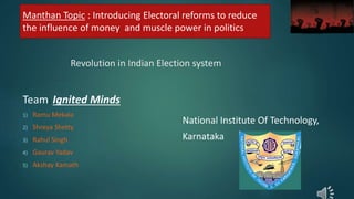 Revolution in Indian Election system
National Institute Of Technology,
Karnataka
Team: Ignited Minds
1) Ramu Mekala
2) Shreya Shetty
3) Rahul Singh
4) Gaurav Yadav
5) Akshay Kamath
Manthan Topic : Introducing Electoral reforms to reduce
the influence of money and muscle power in politics
 