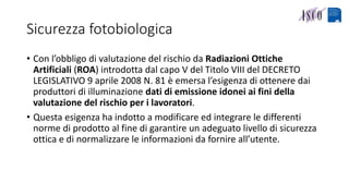 Sicurezza fotobiologica
• Con l’obbligo di valutazione del rischio da Radiazioni Ottiche
Artificiali (ROA) introdotta dal capo V del Titolo VIII del DECRETO
LEGISLATIVO 9 aprile 2008 N. 81 è emersa l’esigenza di ottenere dai
produttori di illuminazione dati di emissione idonei ai fini della
valutazione del rischio per i lavoratori.
• Questa esigenza ha indotto a modificare ed integrare le differenti
norme di prodotto al fine di garantire un adeguato livello di sicurezza
ottica e di normalizzare le informazioni da fornire all’utente.
 