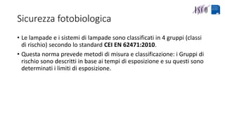 Sicurezza fotobiologica
• Le lampade e i sistemi di lampade sono classificati in 4 gruppi (classi
di rischio) secondo lo standard CEI EN 62471:2010.
• Questa norma prevede metodi di misura e classificazione: i Gruppi di
rischio sono descritti in base ai tempi di esposizione e su questi sono
determinati i limiti di esposizione.
 