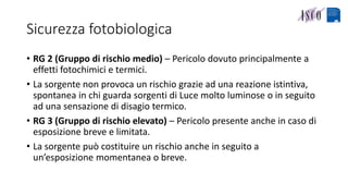 Sicurezza fotobiologica
• RG 2 (Gruppo di rischio medio) – Pericolo dovuto principalmente a
effetti fotochimici e termici.
• La sorgente non provoca un rischio grazie ad una reazione istintiva,
spontanea in chi guarda sorgenti di Luce molto luminose o in seguito
ad una sensazione di disagio termico.
• RG 3 (Gruppo di rischio elevato) – Pericolo presente anche in caso di
esposizione breve e limitata.
• La sorgente può costituire un rischio anche in seguito a
un’esposizione momentanea o breve.
 
