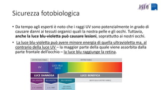 Sicurezza fotobiologica
• Da tempo agli esperti è noto che i raggi UV sono potenzialmente in grado di
causare danni ai tessuti organici quali la nostra pelle e gli occhi. Tuttavia,
anche la luce blu-violetta può causare lesioni, soprattutto ai nostri occhi.
• La luce blu-violetta può avere minore energia di quella ultravioletta ma, al
contrario della luce UV – la maggior parte della quale viene assorbita dalla
parte frontale dell’occhio – la luce blu raggiunge la retina.
 