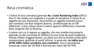 Resa cromatica
• L’indice di resa cromatica generale Ra o Color Rendering Index (CRI) ci
dice in che modo una sorgente è in grado di riprodurre il colore di un
oggetto da essa illuminato. Illuminando un oggetto colorato (rosso
per esempio) con due sorgenti diverse, caratterizzate da un CRI
differente, si può notare come il colore apparirà differente a seconda
della sorgente che lo illumina.
• Il colore con cui ci appare un oggetto, che non emette luce propria,
dipende sia dal suo modo di riflettere la luce (cioè da quali lunghezze
d’onda riflette maggiormente), sia dalla luce che lo illumina (cioè dalla
composizione spettrale di quest’ultima). In generale, un indice pari
all’85-100% indica un’ottima resa cromatica. Essa è considerata
buona per valori del 70-85% e discreta per valori del 50-70%.
 