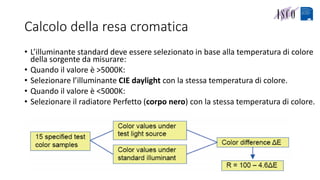 Calcolo della resa cromatica
• L’illuminante standard deve essere selezionato in base alla temperatura di colore
della sorgente da misurare:
• Quando il valore è >5000K:
• Selezionare l’illuminante CIE daylight con la stessa temperatura di colore.
• Quando il valore è <5000K:
• Selezionare il radiatore Perfetto (corpo nero) con la stessa temperatura di colore.
 