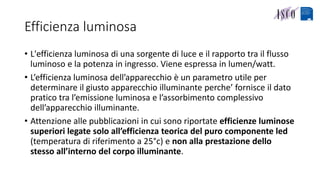 Efficienza luminosa
• L'efficienza luminosa di una sorgente di luce e il rapporto tra il flusso
luminoso e la potenza in ingresso. Viene espressa in lumen/watt.
• L’efficienza luminosa dell’apparecchio è un parametro utile per
determinare il giusto apparecchio illuminante perche’ fornisce il dato
pratico tra l’emissione luminosa e l’assorbimento complessivo
dell’apparecchio illuminante.
• Attenzione alle pubblicazioni in cui sono riportate efficienze luminose
superiori legate solo all’efficienza teorica del puro componente led
(temperatura di riferimento a 25°c) e non alla prestazione dello
stesso all’interno del corpo illuminante.
 