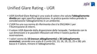 Unified Glare Rating - UGR
• UGR (Unified Glare Rating) è una scala di valore che valuta l’abbagliamento
diretto per ogni specifica applicazione. In pratica questo indice prende in
considerazione l’abbagliamento in un ambiente.
• L’UGR ha una sua norma di riferimento che è la EN12464-1 per
l’illuminazione di interni.
• Il valore UGR dipende dalla disposizione delle lampade, l’ambiente con le
sue dimensioni e le possibili riflessioni ed infine il nostro punto di
osservazione.
• I valori vanno da 10 (nessun abbagliamento) a 30 (abbagliamento
eccessivo), secondo una scala di 3 unità (10, 13, 16, 19, 22, 25 e 28): più
basso è il valore, minore è l’abbagliamento.
 