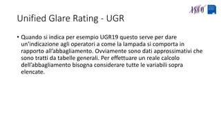 Unified Glare Rating - UGR
• Quando si indica per esempio UGR19 questo serve per dare
un’indicazione agli operatori a come la lampada si comporta in
rapporto all’abbagliamento. Ovviamente sono dati approssimativi che
sono tratti da tabelle generali. Per effettuare un reale calcolo
dell’abbagliamento bisogna considerare tutte le variabili sopra
elencate.
 