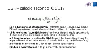 UGR – calcolo secondo CIE 117
• Lb è la luminanza di sfondo (cd/m2) calcolata come Eind/π, dove Eind è
l’illuminamento verticale indiretto al livello dell’occhio dell’osservatore;
• L è la luminanza (cd/m2) delle parti luminose di ogni singolo apparecchio
di illuminazione nella direzione dell’occhio dell’osservatore;
• ω è l’angolo solido (sr – steradianti) delle parti luminose di ogni singolo
apparecchio di illuminazione nella direzione dell’occhio dell’osservatore;
• p è l’indice di posizione di Guth di ogni singolo apparecchio;
• Σ indica la sommatoria di tutti gli apparecchi di illuminazione;
 