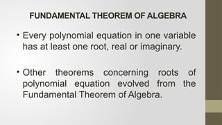 FUNDAMENTAL THEOREM OF ALGEBRA
• Every polynomial equation in one variable
has at least one root, real or imaginary.
• Other theorems concerning roots of
polynomial equation evolved from the
Fundamental Theorem of Algebra.
 