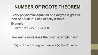 NUMBER OF ROOTS THEOREM
Every polynomial equation of a degree n greater
than or equal to 1 has exactly n roots.
Example:
3x31 +
x21
- 2x11
+ 7x = 0
How many roots does the given example has?
f(x) is of the 31st
degree. Hence, f (x) has 31 roots.
 