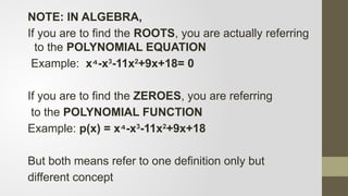 NOTE: IN ALGEBRA,
If you are to find the ROOTS, you are actually referring
to the POLYNOMIAL EQUATION
Example: x -x
⁴ 3
-11x2
+9x+18= 0
If you are to find the ZEROES, you are referring
to the POLYNOMIAL FUNCTION
Example: p(x) = x -x
⁴ 3
-11x2
+9x+18
But both means refer to one definition only but
different concept
 