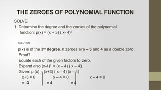 SOLVE:
1. Determine the degree and the zeroes of the polynomial
function: p(x) = (x + 3) ( x- 4)2
SOLUTION:
p(x) is of the 3rd
degree. It zeroes are – 3 and 4 as a double zero
Proof?
Equate each of the given factors to zero.
Expand also (x-4)2
= (x – 4) ( x – 4)
Given: p (x) = (x+3) ( x – 4) (x – 4)
x+3 = 0 x – 4 = 0 x – 4 = 0
= -3 = 4 = 4
THE ZEROES OF POLYNOMIAL FUNCTION
 