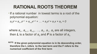 RATIONAL ROOTS THEOREM
• If a rational number in lowest terms is a root of the
polynomial equation:
anxn
+ an-1xn-1
+ an-2xn-2
+ … + a2x2
+ a1x + a0 = 0
where an , an-1 , an-2 , …, a2 , a1 , a0 are all integers,
then L is a factor of a0 and F is a factor of an.
NOTE:
If the given polynomial equation is in its descending order,
therefore the L refers to the last term and the F refers to the
numerical coefficient of the first term
 