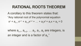A corollary to this theorem states that:
“Any rational root of the polynomial equation
xn
+ an-1 xn-1
+ an-2xn-2
+ … + a2x2
+ a1x + a0 = 0
where an-1, an-2, … a2, a1, a0 are integers, is
an integer and is a factor of a0.”
RATIONAL ROOTS THEOREM
 