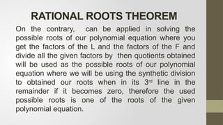 On the contrary, can be applied in solving the
possible roots of our polynomial equation where you
get the factors of the L and the factors of the F and
divide all the given factors by then quotients obtained
will be used as the possible roots of our polynomial
equation where we will be using the synthetic division
to obtained our roots when in its 3rd
line in the
remainder if it becomes zero, therefore the used
possible roots is one of the roots of the given
polynomial equation.
RATIONAL ROOTS THEOREM
 