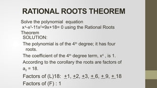 SOLUTION:
The polynomial is of the 4th
degree; it has four
roots.
The coefficient of the 4th
degree term, x4
, is 1.
According to the corollary the roots are factors of
a0 = 18.
Factors of (L)18: +1, +2, +3, + 6, + 9, + 18
Factors of (F) : 1
RATIONAL ROOTS THEOREM
Solve the polynomial equation
x -x
⁴ 3
-11x2
+9x+18= 0 using the Rational Roots
Theorem
 