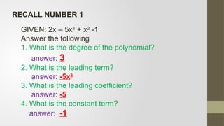 RECALL NUMBER 1
GIVEN: 2x – 5x3
+ x2
-1
Answer the following
1. What is the degree of the polynomial?
answer: 3
2. What is the leading term?
answer: -5x3
3. What is the leading coefficient?
answer: -5
4. What is the constant term?
answer: -1
 