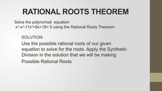 SOLUTION:
Use the possible rational roots of our given
equation to solve for the roots. Apply the Synthetic
Division in the solution that we will be making
Possible Rational Roots
Solve the polynomial equation
x -x
⁴ 3
-11x2
+9x+18= 0 using the Rational Roots Theorem
RATIONAL ROOTS THEOREM
 