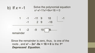 1 -1 -11 9 18 -1
-1 2 9 -18
1 -2 -9 18 0
remainder
Since the remainder is zero, thus, is one of the
roots , and x3
– 2x2
-9x + 18 = 0 is the 1st
Depressed Equation.
b) If x = -1 Solve the polynomial equation
x -x
⁴ 3
-11x2
+9x+18 = 0
 