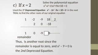 c) If x = 2
1 -2 -9 18 2
2 0 -18
1 0 -9 0
remainder
Thus, is another root since the
remainder is equal to zero, and x2
– 9 = 0 is
the 2nd Depressed Equation.
Used the 1st
Depressed Equation x3
– 2x2
-9x + 18 = 0 in the next
TRIAL to find the other roots of our original equation
Solve the polynomial equation
x⁴-x3
-11x2
+9x+18 = 0
 
