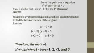 Solvingthe2nd
DepressedEquationwhichisaquadraticequation
tofindthetwomorezeroes ofthe original
function:
x2
– 9 = 0
(x + 3) (x - 3) = 0
x+3 = 0 x-3 = 0
Therefore, the roots of
x⁴-x3
-11x2
+9x+18 = 0 are -1, 2, -3, and 3.
Thus, is another root , and x2
– 9 = 0 is the 2nd
Depressed
Equation
Solve the polynomial equation
x⁴-x3
-11x2
+9x+18 = 0
 
