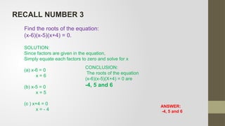 ANSWER:
-4, 5 and 6
Find the roots of the equation:
(x-6)(x-5)(x+4) = 0.
SOLUTION:
Since factors are given in the equation,
Simply equate each factors to zero and solve for x
(a) x-6 = 0
x = 6
(b) x-5 = 0
x = 5
(c ) x+4 = 0
x = - 4
CONCLUSION:
The roots of the equation
(x-6)(x-5)(X+4) = 0 are
-4, 5 and 6
RECALL NUMBER 3
 