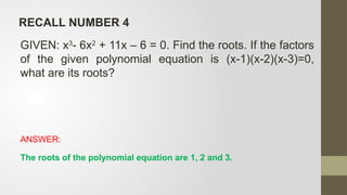 GIVEN: x3
- 6x2
+ 11x – 6 = 0. Find the roots. If the factors
of the given polynomial equation is (x-1)(x-2)(x-3)=0,
what are its roots?
ANSWER:
The roots of the polynomial equation are 1, 2 and 3.
RECALL NUMBER 4
 