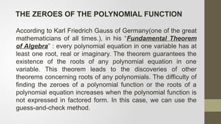 According to Karl Friedrich Gauss of Germany(one of the great
mathematicians of all times.), in his “Fundamental Theorem
of Algebra” : every polynomial equation in one variable has at
least one root, real or imaginary. The theorem guarantees the
existence of the roots of any polynomial equation in one
variable. This theorem leads to the discoveries of other
theorems concerning roots of any polynomials. The difficulty of
finding the zeroes of a polynomial function or the roots of a
polynomial equation increases when the polynomial function is
not expressed in factored form. In this case, we can use the
guess-and-check method.
THE ZEROES OF THE POLYNOMIAL FUNCTION
 