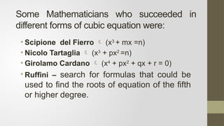 Some Mathematicians who succeeded in
different forms of cubic equation were:
• Scipione del Fierro  (x3
+ mx =n)
• Nicolo Tartaglia  (x3
+ px2
=n)
• Girolamo Cardano  (x4
+ px2
+ qx + r = 0)
• Ruffini – search for formulas that could be
used to find the roots of equation of the fifth
or higher degree.
 