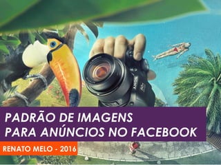 DESIGN DE IMAGENS
PARA ANÚNCIOS NO FACEBOOK
RENATO MELO - 2016
 
