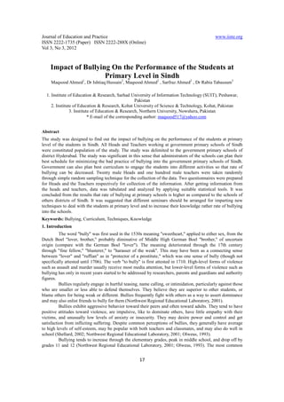 Journal of Education and Practice                                                               www.iiste.org
ISSN 2222-1735 (Paper) ISSN 2222-288X (Online)
Vol 3, No 3, 2012



    Impact of Bullying On the Performance of the Students at
              1
                     Primary Level in Sindh 2
                         2           2                     3
     Maqsood Ahmed , Dr Ishtiaq Hussain , Maqsood Ahmed , Sarfraz Ahmed , Dr Rabia Tabassum

  1. Institute of Education & Research, Sarhad University of Information Technology (SUIT), Peshawar,
                                                    Pakistan
     2. Institute of Education & Research, Kohat University of Science & Technology, Kohat, Pakistan
                3. Institute of Education & Research, Northern University, Nowshera, Pakistan
                           * E-mail of the corresponding author: maqsood517@yahoo.com


Abstract
The study was designed to find out the impact of bullying on the performance of the students at primary
level of the students in Sindh. All Heads and Teachers working at government primary schools of Sindh
were constituted population of the study. The study was delimited to the government primary schools of
district Hyderabad. The study was significant in this sense that administrators of the schools can plan their
best schedule for minimizing the bad practice of bullying into the government primary schools of Sindh.
Government can also plan best curriculum to engage the students into different activities so that rate of
bullying can be decreased. Twenty male Heads and one hundred male teachers were taken randomly
through simple random sampling technique for the collection of the data. Two questionnaires were prepared
for Heads and the Teachers respectively for collection of the information. After getting information from
the heads and teachers, data was tabulated and analyzed by applying suitable statistical tools. It was
concluded from the results that rate of bullying at primary schools is higher as compared to the schools of
others districts of Sindh. It was suggested that different seminars should be arranged for imparting new
techniques to deal with the students at primary level and to increase their knowledge rather rate of bullying
into the schools.
Keywords: Bullying, Curriculum, Techniques, Knowledge
1. Introduction
          The word "bully" was first used in the 1530s meaning "sweetheart," applied to either sex, from the
Dutch Boel "lover, brother," probably diminutive of Middle High German Boel "brother," of uncertain
origin (compare with the German Boel "lover"). The meaning deteriorated through the 17th century
through "fine fellow," "blusterer," to "harasser of the weak". This may have been as a connecting sense
between "lover" and "ruffian" as in "protector of a prostitute," which was one sense of bully (though not
specifically attested until 1706). The verb "to bully" is first attested in 1710. High-level forms of violence
such as assault and murder usually receive most media attention, but lower-level forms of violence such as
bullying has only in recent years started to be addressed by researchers, parents and guardians and authority
figures.
          Bullies regularly engage in hurtful teasing, name calling, or intimidation, particularly against those
who are smaller or less able to defend themselves. They believe they are superior to other students, or
blame others for being weak or different. Bullies frequently fight with others as a way to assert dominance
and may also enlist friends to bully for them (Northwest Regional Educational Laboratory, 2001).
          Bullies exhibit aggressive behavior toward their peers and often toward adults. They tend to have
positive attitudes toward violence, are impulsive, like to dominate others, have little empathy with their
victims, and unusually low levels of anxiety or insecurity. They may desire power and control and get
satisfaction from inflicting suffering. Despite common perceptions of bullies, they generally have average
to high levels of self-esteem, may be popular with both teachers and classmates, and may also do well in
school (Shellard, 2002; Northwest Regional Educational Laboratory, 2001; Olweus, 1993).
          Bullying tends to increase through the elementary grades, peak in middle school, and drop off by
grades 11 and 12 (Northwest Regional Educational Laboratory, 2001; Olweus, 1993). The most common


                                                      17
 