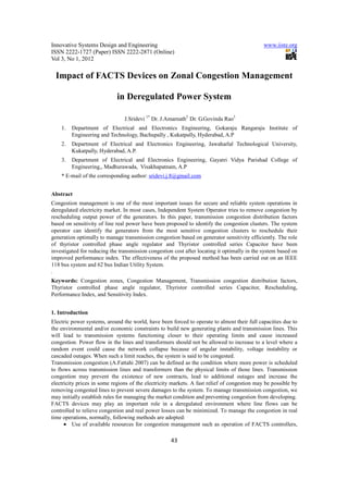 Innovative Systems Design and Engineering                                                     www.iiste.org
ISSN 2222-1727 (Paper) ISSN 2222-2871 (Online)
Vol 3, No 1, 2012

 Impact of FACTS Devices on Zonal Congestion Management

                             in Deregulated Power System

                                J.Sridevi 1* Dr. J.Amarnath2 Dr. G.Govinda Rao3
    1.   Department of Electrical and Electronics Engineering, Gokaraju Rangaraju Institute of
         Engineering and Technology, Bachupally , Kukatpally, Hyderabad, A.P
    2.   Department of Electrical and Electronics Engineering, Jawaharlal Technological University,
         Kukatpally, Hyderabad, A.P.
    3.   Department of Electrical and Electronics Engineering, Gayatri Vidya Parishad College of
         Engineering,, Madhurawada, Visakhapatnam, A.P
    * E-mail of the corresponding author: sridevi.j.8@gmail.com


Abstract
Congestion management is one of the most important issues for secure and reliable system operations in
deregulated electricity market. In most cases, Independent System Operator tries to remove congestion by
rescheduling output power of the generators. In this paper, transmission congestion distribution factors
based on sensitivity of line real power have been proposed to identify the congestion clusters. The system
operator can identify the generators from the most sensitive congestion clusters to reschedule their
generation optimally to manage transmission congestion based on generator sensitivity efficiently. The role
of thyristor controlled phase angle regulator and Thyristor controlled series Capacitor have been
investigated for reducing the transmission congestion cost after locating it optimally in the system based on
improved performance index. The effectiveness of the proposed method has been carried out on an IEEE
118 bus system and 62 bus Indian Utility System.
.
Keywords: Congestion zones, Congestion Management, Transmission congestion distribution factors,
Thyristor controlled phase angle regulator, Thyristor controlled series Capacitor, Rescheduling,
Performance Index, and Sensitivity Index.


1. Introduction
Electric power systems, around the world, have been forced to operate to almost their full capacities due to
the environmental and/or economic constraints to build new generating plants and transmission lines. This
will lead to transmission systems functioning closer to their operating limits and cause increased
congestion. Power flow in the lines and transformers should not be allowed to increase to a level where a
random event could cause the network collapse because of angular instability, voltage instability or
cascaded outages. When such a limit reaches, the system is said to be congested.
Transmission congestion (A.Fattahi 2007) can be defined as the condition where more power is scheduled
to flows across transmission lines and transformers than the physical limits of those lines. Transmission
congestion may prevent the existence of new contracts, lead to additional outages and increase the
electricity prices in some regions of the electricity markets. A fast relief of congestion may be possible by
removing congested lines to prevent severe damages to the system. To manage transmission congestion, we
may initially establish rules for managing the market condition and preventing congestion from developing.
FACTS devices may play an important role in a deregulated environment where line flows can be
controlled to relieve congestion and real power losses can be minimized. To manage the congestion in real
time operations, normally, following methods are adopted:
      • Use of available resources for congestion management such as operation of FACTS controllers,

                                                     43
 