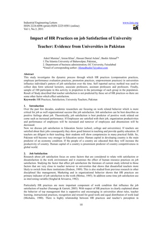 Industrial Engineering Letters                                                                  www.iiste.org
ISSN 2224-6096 (print) ISSN 2225-0581 (online)
Vol 1, No.3, 2011


      Impact of HR Practices on job Satisfaction of University
             Teacher: Evidence from Universities in Pakistan

                  Adeel Mumtaz1, Imran Khan1, Hassan Danial Aslam1, Bashir Ahmad2*
                  1.The Islamia University of Bahawalpur, Pakistan
                  2. Department of business administration, GC University, Faisalabad
                  *Email of corresponding author: Ahmedbashir7@yahoo.com

Abstract
This study investigates the dynamic process through which HR practices (compensation practices,
employee performance evaluation practices, promotion practices, empowerment practices) in universities
influence individual’s pattern of job satisfaction over the time. Self reported survey method was used to
collect data form selected lecturers, associate professors, assistant professors and professors. Finally,
sample of 100 participate in this activity in proportion to the percentage of each group in the population.
Result of Study described that teacher satisfaction is not predicted by these set of HR practices so there are
some other factor which effect satisfaction.
Keywords: HR Practices, Satisfaction, University Teachers, Pakistan

1. Introduction
Over the past few decades, academic researchers are focusing on work related behavior which is more
critical for job as well organizational success like job satisfaction. Job satisfaction can be best describes as
positive feelings about job. Theoretically, job satisfaction is best predictor of positive work related out
come such as increased performance. If Employees are satisfied with their job, organization productivities
and performance of employees will be increased and turnover of employees and absenteeism will be
decreased.
Now we discuss job satisfaction in Education Sector (school, college and universities). If teachers are
satisfied about their jobs consequently they show good Interest in teaching and provide quality education. If
teachers are diligent in their teaching, their students will show competencies in many practical fields. So,
Pakistan will become very stronger in Education sector. Human capital in developing country is the main
predictor of an economy condition. If the people of a country are educated then they will increase the
productivity of country. Human capital of a country is preeminent predictor of country competitiveness in
global world.

2. Job Satisfaction
Research about job satisfaction focus on some factors that are considered to relate with satisfaction or
dissatisfaction in the work environment and it examines the effect of human resource practices on job
satisfaction. Studying the factor that affect job satisfaction the literature of current study referred to those
factors that are very close to teacher turnover in universities that shows that dissatisfied teachers more
likely to switch from there institutions (Hodson, 1989). This is also studied from previous research in other
disciplined like management, Marketing and in organizational behavior shown that HR practices are
primary indicator of job satisfaction to the work (Mottaz, 1985). In addition some time job satisfaction use
as intervening variable (Singhal & Srivastva, 1982).

Particularly HR practices are more important component of work condition that influence the job
satisfaction of teacher (Ssesanga & Garrett, 2005). With respect of HR practices in clearly explained about
the behavior of top management that is supportive and encouraging in universities about rules, teacher
learning, instructional practices, recognition and reward for good work and equal distribution of work load
(Michalos, 1980). There is highly relationship between HR practices and teacher’s perception in

                                                      10
 