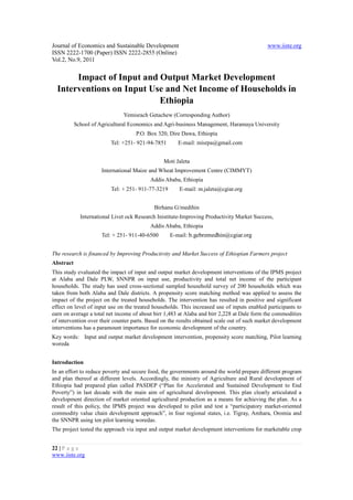 Journal of Economics and Sustainable Development                                             www.iiste.org
ISSN 2222-1700 (Paper) ISSN 2222-2855 (Online)
Vol.2, No.9, 2011


       Impact of Input and Output Market Development
  Interventions on Input Use and Net Income of Households in
                           Ethiopia
                               Yemisrach Getachew (Corresponding Author)
           School of Agricultural Economics and Agri-business Management, Haramaya University
                                    P.O. Box 320, Dire Dawa, Ethiopia
                          Tel: +251- 921-94-7851       E-mail: misrpa@gmail.com


                                                Moti Jaleta
                      International Maize and Wheat Improvement Centre (CIMMYT)
                                          Addis Ababa, Ethiopia
                          Tel: + 251- 911-77-3219      E-mail: m.jaleta@cgiar.org


                                            Birhanu G/medihin
             International Livet ock Research Inistitute-Improving Productivity Market Success,
                                          Addis Ababa, Ethiopia
                      Tel: + 251- 911-40-6500       E-mail: b.gebremedhin@cgiar.org


The research is financed by Improving Productivity and Market Success of Ethiopian Farmers project
Abstract
This study evaluated the impact of input and output market development interventions of the IPMS project
at Alaba and Dale PLW, SNNPR on input use, productivity and total net income of the participant
households. The study has used cross-sectional sampled household survey of 200 households which was
taken from both Alaba and Dale districts. A propensity score matching method was applied to assess the
impact of the project on the treated households. The intervention has resulted in positive and significant
effect on level of input use on the treated households. This increased use of inputs enabled participants to
earn on average a total net income of about birr 1,483 at Alaba and birr 2,228 at Dale form the commodities
of intervention over their counter parts. Based on the results obtained scale out of such market development
interventions has a paramount importance for economic development of the country.
Key words: Input and output market development intervention, propensity score matching, Pilot learning
woreda


Introduction
In an effort to reduce poverty and secure food, the governments around the world prepare different program
and plan thereof at different levels. Accordingly, the ministry of Agriculture and Rural development of
Ethiopia had prepared plan called PASDEP (“Plan for Accelerated and Sustained Development to End
Poverty”) in last decade with the main aim of agricultural development. This plan clearly articulated a
development direction of market oriented agricultural production as a means for achieving the plan. As a
result of this policy, the IPMS project was developed to pilot and test a “participatory market-oriented
commodity value chain development approach”, in four regional states, i.e. Tigray, Amhara, Oromia and
the SNNPR using ten pilot learning woredas.
The project tested the approach via input and output market development interventions for marketable crop


22 | P a g e
www.iiste.org
 