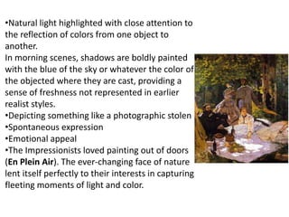 •Natural light highlighted with close attention to
the reflection of colors from one object to
another.
In morning scenes, shadows are boldly painted
with the blue of the sky or whatever the color of
the objected where they are cast, providing a
sense of freshness not represented in earlier
realist styles.
•Depicting something like a photographic stolen
•Spontaneous expression
•Emotional appeal
•The Impressionists loved painting out of doors
(En Plein Air). The ever-changing face of nature
lent itself perfectly to their interests in capturing
fleeting moments of light and color.
 