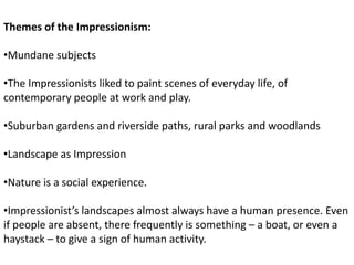 Themes of the Impressionism:
•Mundane subjects
•The Impressionists liked to paint scenes of everyday life, of
contemporary people at work and play.
•Suburban gardens and riverside paths, rural parks and woodlands
•Landscape as Impression
•Nature is a social experience.
•Impressionist’s landscapes almost always have a human presence. Even
if people are absent, there frequently is something – a boat, or even a
haystack – to give a sign of human activity.
 