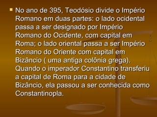  No ano de 395, Teodósio divide o ImpérioNo ano de 395, Teodósio divide o Império
Romano em duas partes: o lado ocidentalRomano em duas partes: o lado ocidental
passa a ser designado por Impériopassa a ser designado por Império
Romano do Ocidente, com capital emRomano do Ocidente, com capital em
Roma; o lado oriental passa a ser ImpérioRoma; o lado oriental passa a ser Império
Romano do Oriente com capital emRomano do Oriente com capital em
Bizâncio ( uma antiga colônia grega).Bizâncio ( uma antiga colônia grega).
Quando o imperador Constantino transferiuQuando o imperador Constantino transferiu
a capital de Roma para a cidade dea capital de Roma para a cidade de
Bizâncio, ela passou a ser conhecida comoBizâncio, ela passou a ser conhecida como
Constantinopla.Constantinopla.
 