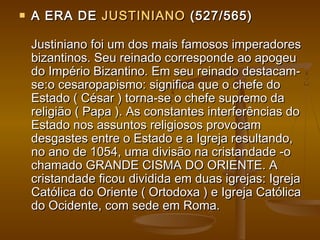  A ERA DEA ERA DE JUSTINIANOJUSTINIANO (527/565)(527/565)
Justiniano foi um dos mais famosos imperadoresJustiniano foi um dos mais famosos imperadores
bizantinos. Seu reinado corresponde ao apogeubizantinos. Seu reinado corresponde ao apogeu
do Império Bizantino. Em seu reinado destacam-do Império Bizantino. Em seu reinado destacam-
se:o cesaropapismo: significa que o chefe dose:o cesaropapismo: significa que o chefe do
Estado ( César ) torna-se o chefe supremo daEstado ( César ) torna-se o chefe supremo da
religião ( Papa ). As constantes interferências doreligião ( Papa ). As constantes interferências do
Estado nos assuntos religiosos provocamEstado nos assuntos religiosos provocam
desgastes entre o Estado e a Igreja resultando,desgastes entre o Estado e a Igreja resultando,
no ano de 1054, uma divisão na cristandade -ono ano de 1054, uma divisão na cristandade -o
chamado GRANDE CISMA DO ORIENTE. Achamado GRANDE CISMA DO ORIENTE. A
cristandade ficou dividida em duas igrejas: Igrejacristandade ficou dividida em duas igrejas: Igreja
Católica do Oriente ( Ortodoxa ) e Igreja CatólicaCatólica do Oriente ( Ortodoxa ) e Igreja Católica
do Ocidente, com sede em Roma.do Ocidente, com sede em Roma.
 