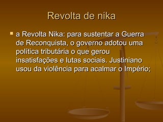 Revolta de nikaRevolta de nika
 a Revolta Nika: para sustentar a Guerraa Revolta Nika: para sustentar a Guerra
de Reconquista, o governo adotou umade Reconquista, o governo adotou uma
política tributária o que geroupolítica tributária o que gerou
insatisfações e lutas sociais. Justinianoinsatisfações e lutas sociais. Justiniano
usou da violência para acalmar o Império;usou da violência para acalmar o Império;
 
