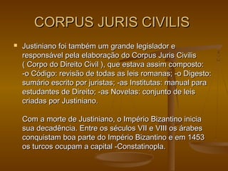 CORPUS JURIS CIVILISCORPUS JURIS CIVILIS
 Justiniano foi também um grande legislador eJustiniano foi também um grande legislador e
responsável pela elaboração do Corpus Juris Civilisresponsável pela elaboração do Corpus Juris Civilis
( Corpo do Direito Civil ), que estava assim composto:( Corpo do Direito Civil ), que estava assim composto:
-o Código: revisão de todas as leis romanas; -o Digesto:-o Código: revisão de todas as leis romanas; -o Digesto:
sumário escrito por juristas; -as Institutas: manual parasumário escrito por juristas; -as Institutas: manual para
estudantes de Direito; -as Novelas: conjunto de leisestudantes de Direito; -as Novelas: conjunto de leis
criadas por Justiniano.criadas por Justiniano.
Com a morte de Justiniano, o Império Bizantino iniciaCom a morte de Justiniano, o Império Bizantino inicia
sua decadência. Entre os séculos VII e VIII os árabessua decadência. Entre os séculos VII e VIII os árabes
conquistam boa parte do Império Bizantino e em 1453conquistam boa parte do Império Bizantino e em 1453
os turcos ocupam a capital -Constatinopla.os turcos ocupam a capital -Constatinopla.
 