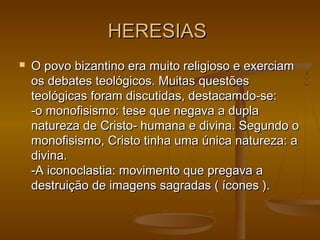 HERESIASHERESIAS
 O povo bizantino era muito religioso e exerciamO povo bizantino era muito religioso e exerciam
os debates teológicos. Muitas questõesos debates teológicos. Muitas questões
teológicas foram discutidas, destacamdo­se:teológicas foram discutidas, destacamdo­se:
-o monofisismo: tese que negava a dupla-o monofisismo: tese que negava a dupla
natureza de Cristo­ humana e divina. Segundo onatureza de Cristo­ humana e divina. Segundo o
monofisismo, Cristo tinha uma única natureza: amonofisismo, Cristo tinha uma única natureza: a
divina.divina.
-A iconoclastia: movimento que pregava a-A iconoclastia: movimento que pregava a
destruição de imagens sagradas ( ícones ).destruição de imagens sagradas ( ícones ).
 