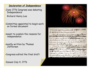 Declaration of Independence
-June 1776 Congress was debating
  Independence
 Richard Henry Lee


-Committee appointed to begin work
  on formal document


-meant to explain the reasons for
  independence


-mostly written by Thomas
  Jefferson


-Congress edited the final draft


-Issued July 4, 1776
 
