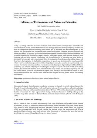 Journal of Education and Practice                                                                  www.iiste.org
ISSN 2222-1735 (Paper) ISSN 2222-288X (Online)
Vol 2, No 9, 2011

           Influence of Environment and Nature on Education
                                      Bala Harish (Corresponding author)

                          School of English, Bhai Gurdas Institute of Engg. & Tech.

                      12B/58, Shivpuri Mohalla, Dhuri 148024, Sangrur, Punjab, India

                           Mob: 9815253844           Email: geenubansal@gmail.com

Abstract

Today 21st century is the time of science revolution where science claims not only to make humans the real
civilians from the ancient animal like humans but also strongly appreciates itself by comparing itself not less
than the omnipresent and ever-remaining power named god by the theists and the supreme power by the
atheists. But education has lost somewhere in the tomb of its existence. Education brings revolution in the
human psychology by its strong and influential concepts regarding human behavior, human relationships and
scientific investigations. It also affects society, country, world, earth and the whole universe through its most
inspiring and motivating concept globalization. but the real objective of education that is the ability to
distinguish between right and wrong, true and false, the inculcation of moral values, the making of pure and
loyal heart, the inspiration for the healthy competitions, for growth and development for ourselves and the
whole world has really been uprooted in with the sharp edged weapon, the so-called advanced and high-tech.
science. The internal conscience has been over-shadowed with the eclipses of prevailing evils like selfishness
and totally self centered and really the man being the strongest of all, the self made master of the whole
creation, the most literate mammal in the whole fauna has really lost the real education, its primary aim and
the cardiac motive. Moreover, education like an orphan is still waiting to find its real master to fulfil its basic
needs and requirements that can lead to the whole world to the path of actual growth and the ever seeking
development.

Key-words: environment, education, science, human beings, objective

1. Human Psychology

Human psychology is the real weapon to make the person put on the path of growth and development for
himself, for society, for nation, for the whole world and the universe. As crow and crow defines,” psychology
is the human behaviour and human relationships.”(Crow & Crow 1973).but the educationalists also believe
that the environment also plays a great role to reshape the human behaviour. .And “psychology is the
scientific study of the activities of the individual in relation to his environment. (Woods worth & Marquis
1948)

2. The World of Science and Technology

But 21st century is world of science and technology. Now a day, every thing, every fact or fiction is tested
scientifically to prove its authenticity and truthfulness on the basis of education given to the learned people
who further by using the theoretical education, practically, bring the giant named science into existence
which now compares itself with the real truth i.e. the supreme power, the omnipresent god. What a
paradoxical facts, when the man –made science, using the concept of education, has given the law that
psychology is a science. (Mangal).psychology is a science because




13 | P a g e
www.iiste.org
 