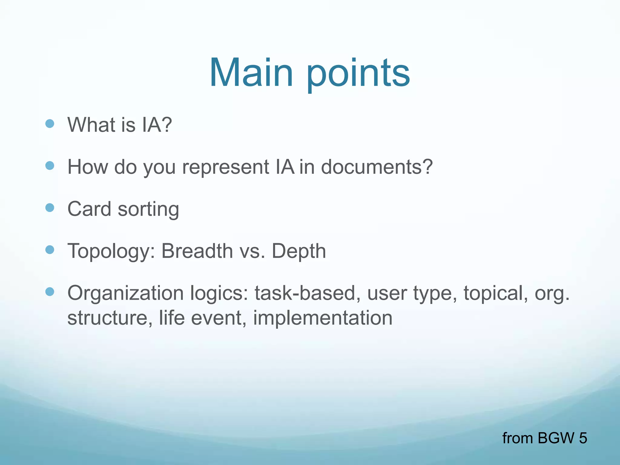 Main points
 What is IA?
 How do you represent IA in documents?
 Card sorting
 Topology: Breadth vs. Depth
 Organization logics: task-based, user type, topical, org.
  structure, life event, implementation




                                                   from BGW 5
 