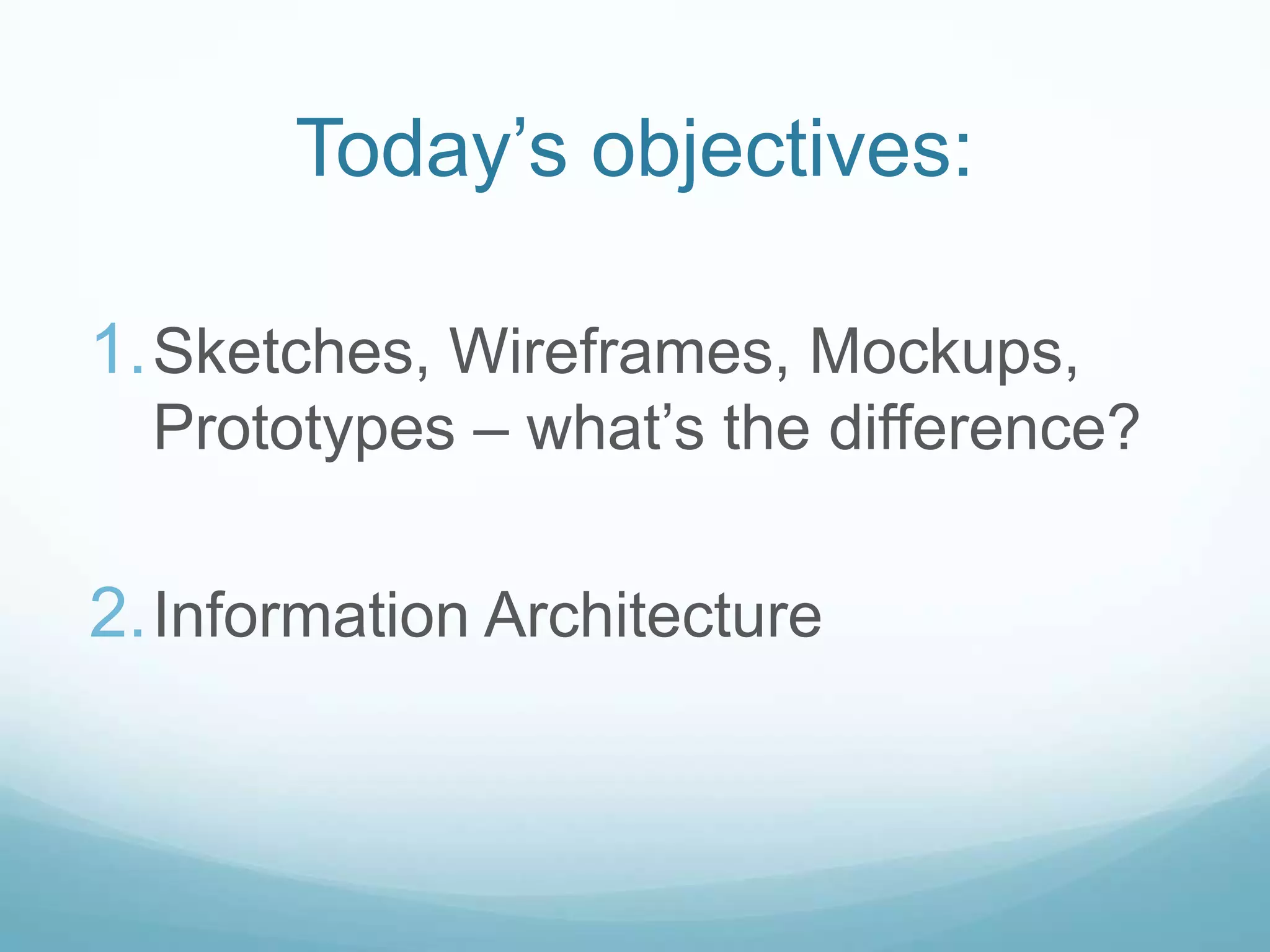 Today’s objectives:

1. Sketches, Wireframes, Mockups,
  Prototypes – what’s the difference?

2. Information Architecture
 